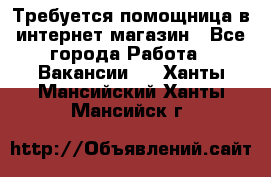 Требуется помощница в интернет-магазин - Все города Работа » Вакансии   . Ханты-Мансийский,Ханты-Мансийск г.